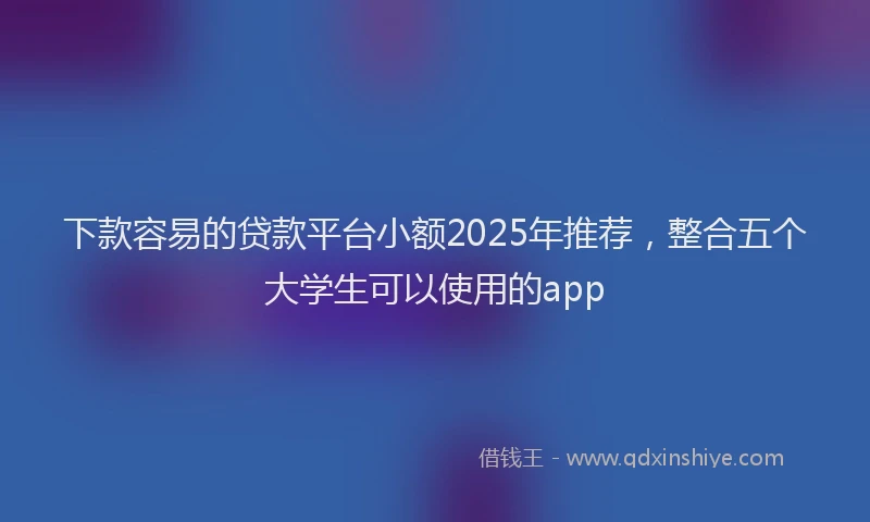 下款容易的贷款平台小额2025年推荐，整合五个大学生可以使用的app