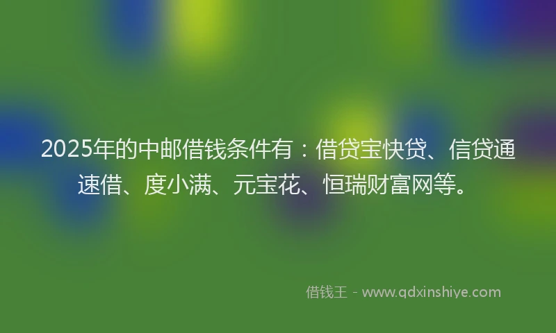 2025年的中邮借钱条件有：借贷宝快贷、信贷通速借、度小满、元宝花、恒瑞财富网等。