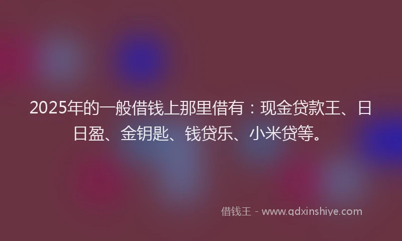 2025年的一般借钱上那里借有：现金贷款王、日日盈、金钥匙、钱贷乐、小米贷等。