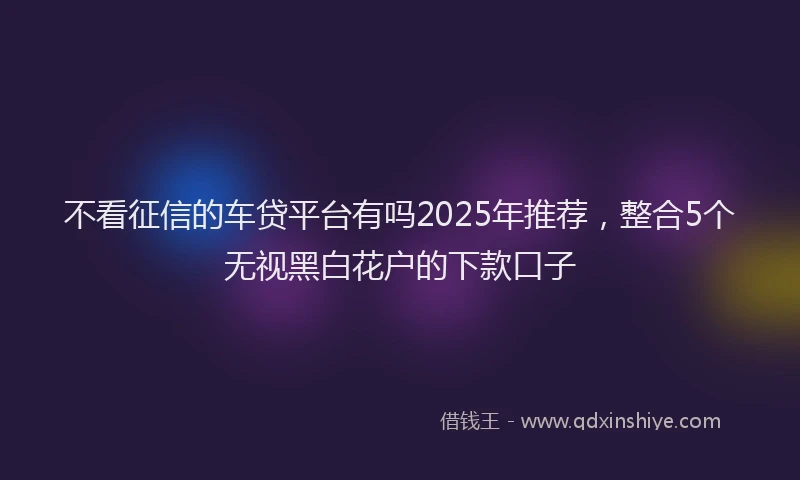 不看征信的车贷平台有吗2025年推荐，整合5个无视黑白花户的下款口子