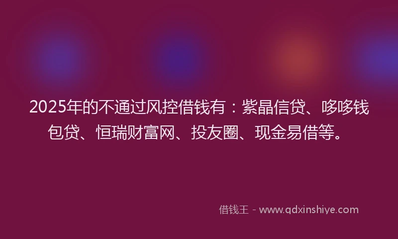 2025年的不通过风控借钱有：紫晶信贷、哆哆钱包贷、恒瑞财富网、投友圈、现金易借等。