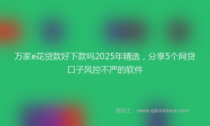 万家e花贷款好下款吗2025年精选，分享5个网贷口子风控不严的软件