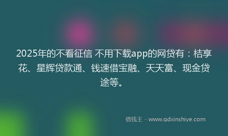 2025年的不看征信 不用下载app的网贷有：桔享花、星辉贷款通、钱速借宝融、天天富、现金贷途等。