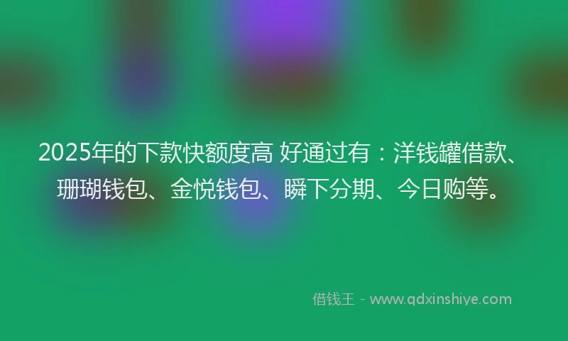 2025年的下款快额度高 好通过有：洋钱罐借款、珊瑚钱包、金悦钱包、瞬下分期、今日购等。