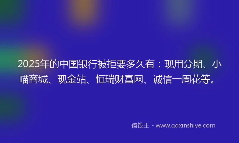 2025年的中国银行被拒要多久有：现用分期、小喵商城、现金站、恒瑞财富网、诚信一周花等。