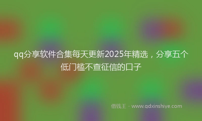 qq分享软件合集每天更新2025年精选，分享五个低门槛不查征信的口子
