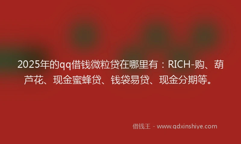 2025年的qq借钱微粒贷在哪里有：RICH-购、葫芦花、现金蜜蜂贷、钱袋易贷、现金分期等。