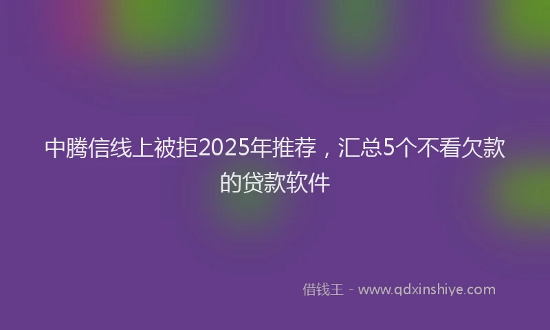 中腾信线上被拒2025年推荐，汇总5个不看欠款的贷款软件