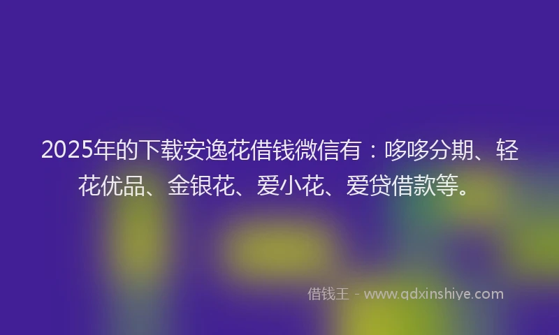 2025年的下载安逸花借钱微信有：哆哆分期、轻花优品、金银花、爱小花、爱贷借款等。