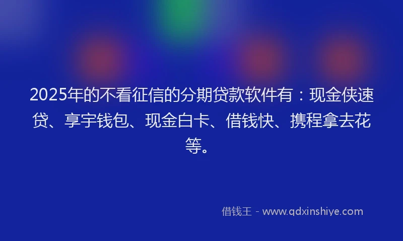 2025年的不看征信的分期贷款软件有：现金侠速贷、享宇钱包、现金白卡、借钱快、携程拿去花等。
