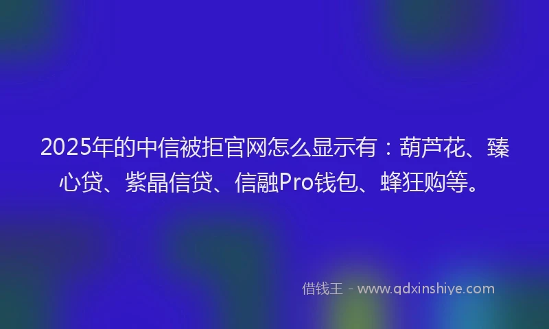 2025年的中信被拒官网怎么显示有：葫芦花、臻心贷、紫晶信贷、信融Pro钱包、蜂狂购等。