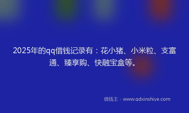 2025年的qq借钱记录有：花小猪、小米粒、支富通、臻享购、快融宝盒等。