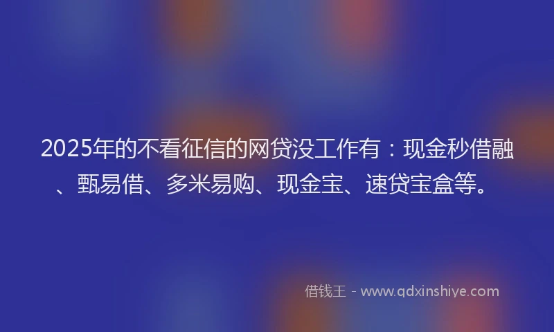 2025年的不看征信的网贷没工作有：现金秒借融、甄易借、多米易购、现金宝、速贷宝盒等。