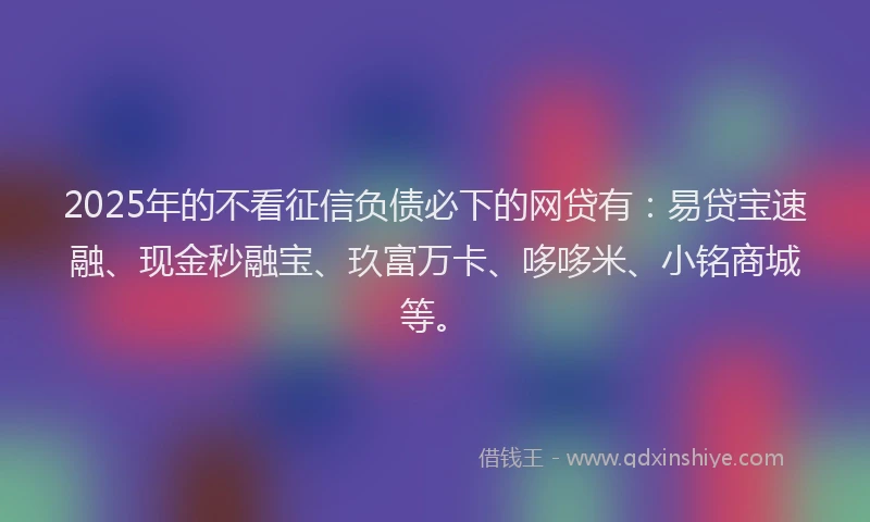 2025年的不看征信负债必下的网贷有:易贷宝速融、现金秒融宝、玖富万卡、哆哆米、小铭商城等。