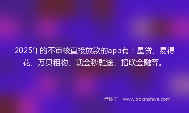 2025年的不审核直接放款的app有:星贷、易得花、万贝租物、现金秒融途、招联金融等。