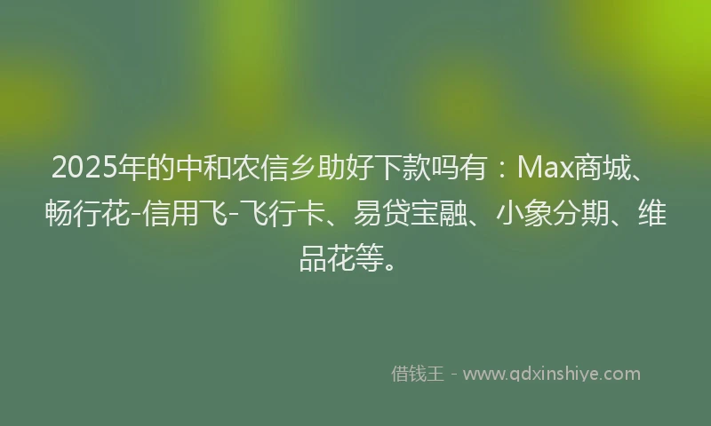 2025年的中和农信乡助好下款吗有：Max商城、畅行花-信用飞-飞行卡、易贷宝融、小象分期、维品花等。