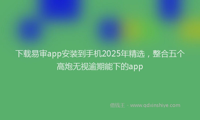 下载易审app安装到手机2025年精选，整合五个高炮无视逾期能下的app