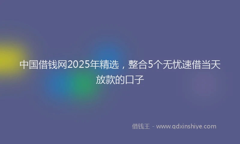 中国借钱网2025年精选，整合5个无忧速借当天放款的口子