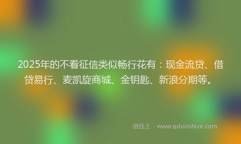 2025年的不看征信类似畅行花有：现金流贷、借贷易行、麦凯旋商城、金钥匙、新浪分期等。