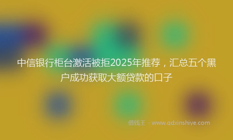 中信银行柜台激活被拒2025年推荐，汇总五个黑户成功获取大额贷款的口子