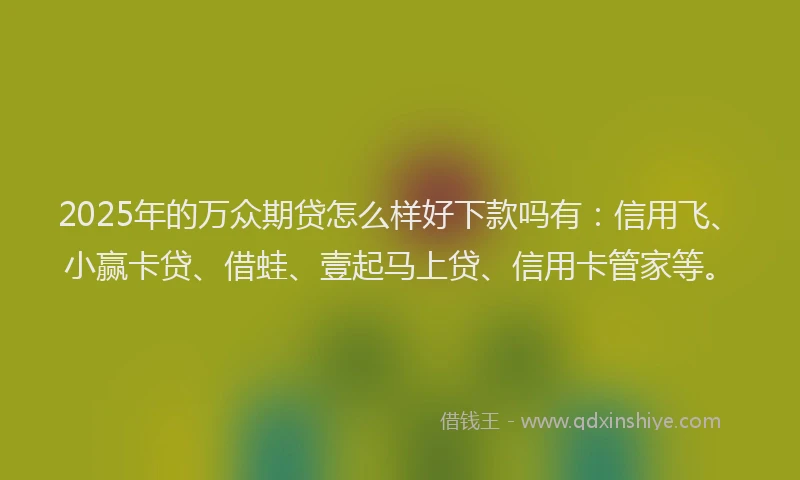 2025年的万众期贷怎么样好下款吗有：信用飞、小赢卡贷、借蛙、壹起马上贷、信用卡管家等。