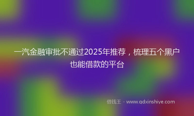 一汽金融审批不通过2025年推荐，梳理五个黑户也能借款的平台