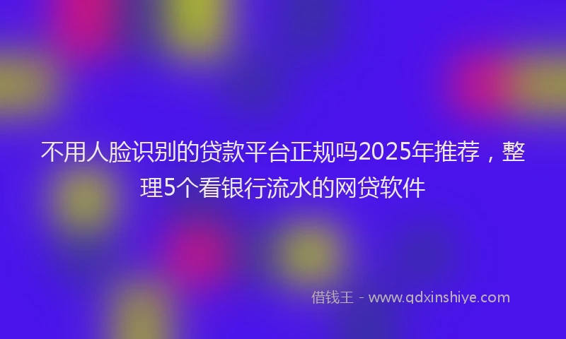 不用人脸识别的贷款平台正规吗2025年推荐，整理5个看银行流水的网贷软件