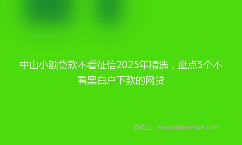 中山小额贷款不看征信2025年精选,盘点5个不看黑白户下款的网贷