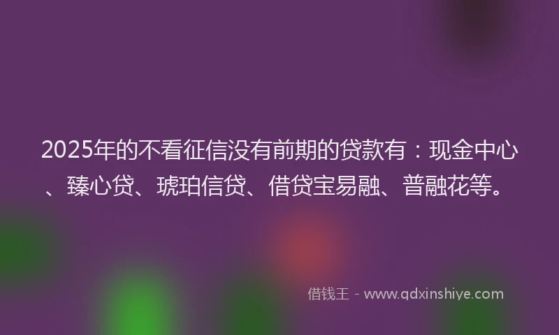 2025年的不看征信没有前期的贷款有：现金中心、臻心贷、琥珀信贷、借贷宝易融、普融花等。