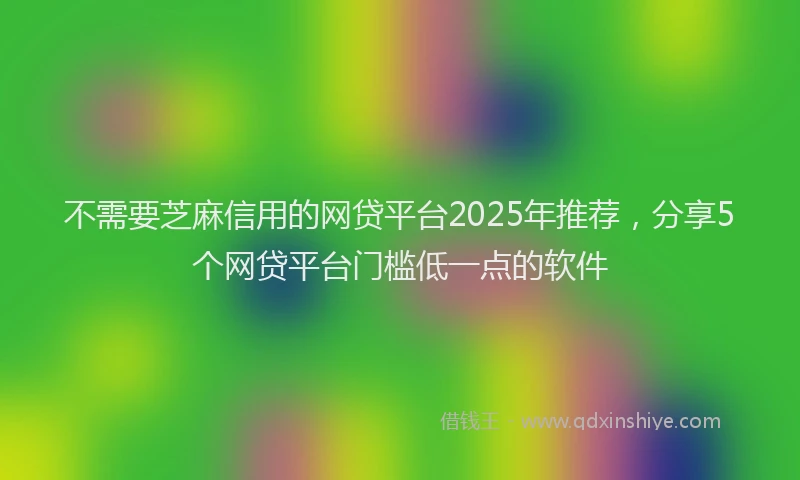 不需要芝麻信用的网贷平台2025年推荐，分享5个网贷平台门槛低一点的软件