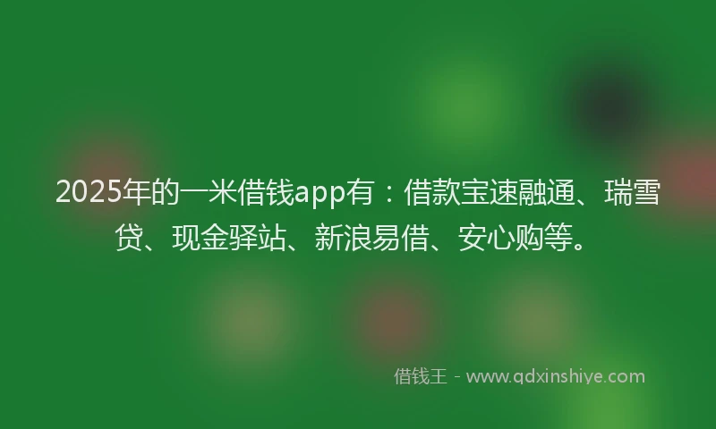2025年的一米借钱app有：借款宝速融通、瑞雪贷、现金驿站、新浪易借、安心购等。