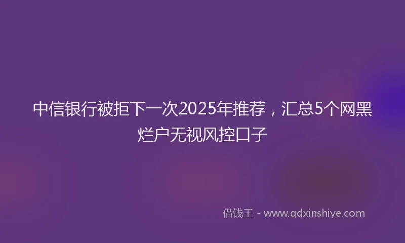 中信银行被拒下一次2025年推荐，汇总5个网黑烂户无视风控口子