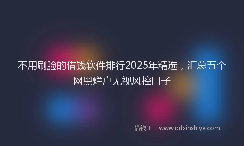 不用刷脸的借钱软件排行2025年精选，汇总五个网黑烂户无视风控口子