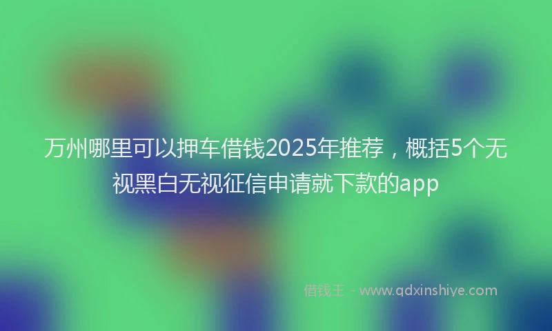 万州哪里可以押车借钱2025年推荐，概括5个无视黑白无视征信申请就下款的app