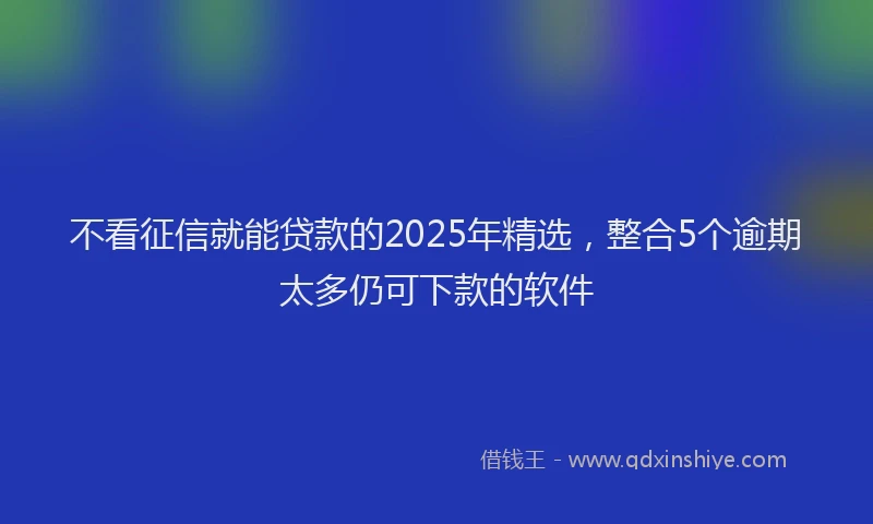不看征信就能贷款的2025年精选，整合5个逾期太多仍可下款的软件