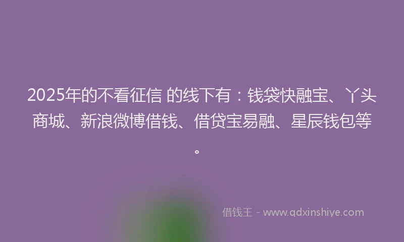 2025年的不看征信 的线下有：钱袋快融宝、丫头商城、新浪微博借钱、借贷宝易融、星辰钱包等。