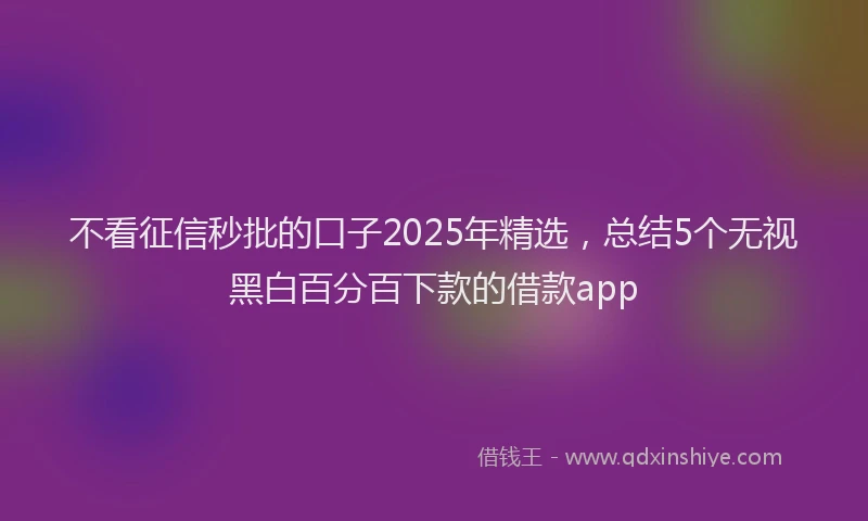 不看征信秒批的口子2025年精选，总结5个无视黑白百分百下款的借款app