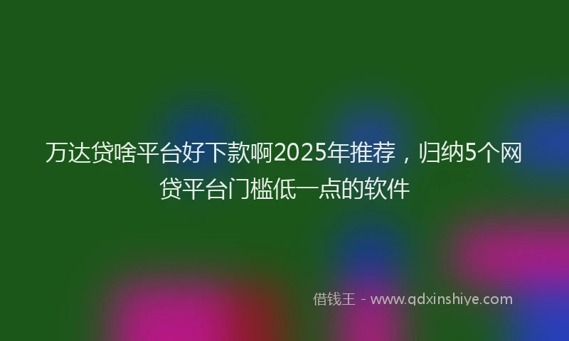 万达贷啥平台好下款啊2025年推荐，归纳5个网贷平台门槛低一点的软件
