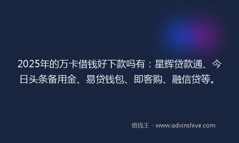 2025年的万卡借钱好下款吗有：星辉贷款通、今日头条备用金、易贷钱包、即客购、融信贷等。
