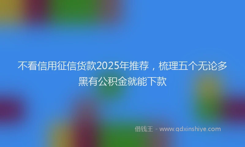不看信用征信货款2025年推荐，梳理五个无论多黑有公积金就能下款