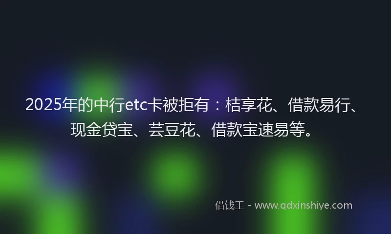 2025年的中行etc卡被拒有：桔享花、借款易行、现金贷宝、芸豆花、借款宝速易等。