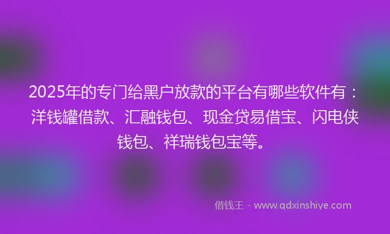 2025年的专门给黑户放款的平台有哪些软件有：洋钱罐借款、汇融钱包、现金贷易借宝、闪电侠钱包、祥瑞钱包宝等。