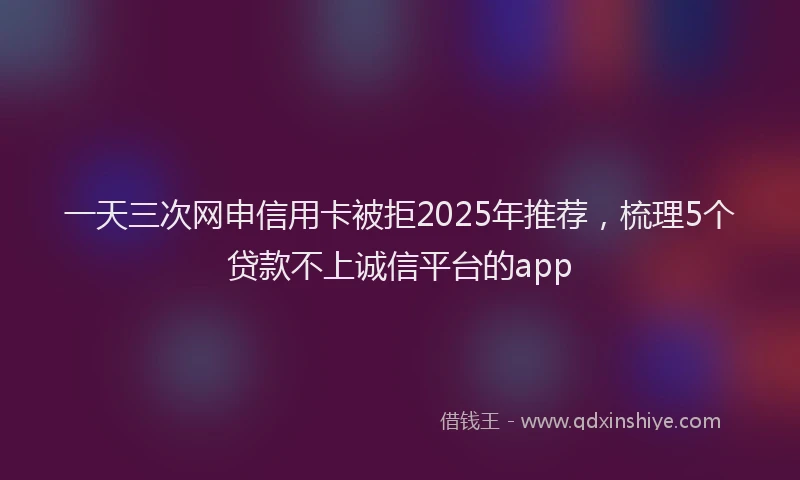 一天三次网申信用卡被拒2025年推荐，梳理5个贷款不上诚信平台的app