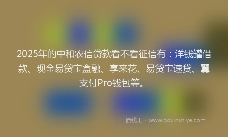 2025年的中和农信贷款看不看征信有：洋钱罐借款、现金易贷宝盒融、享来花、易贷宝速贷、翼支付Pro钱包等。