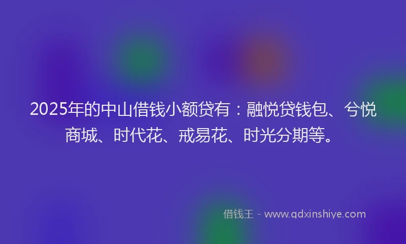 2025年的中山借钱小额贷有：融悦贷钱包、兮悦商城、时代花、戒易花、时光分期等。