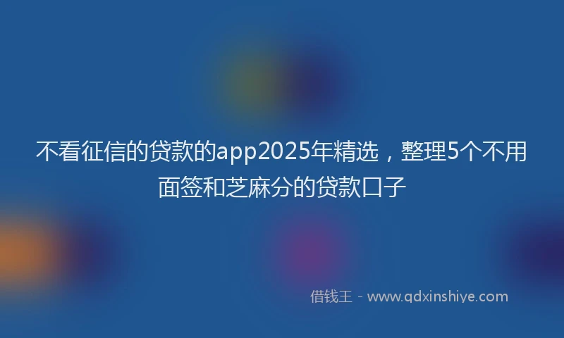 不看征信的贷款的app2025年精选，整理5个不用面签和芝麻分的贷款口子