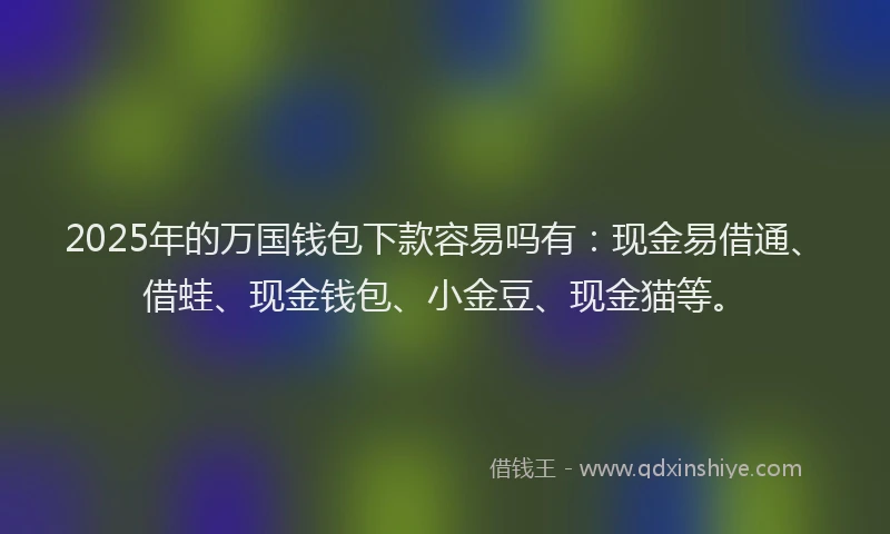 2025年的万国钱包下款容易吗有：现金易借通、借蛙、现金钱包、小金豆、现金猫等。