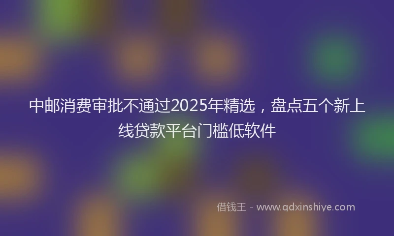 中邮消费审批不通过2025年精选，盘点五个新上线贷款平台门槛低软件