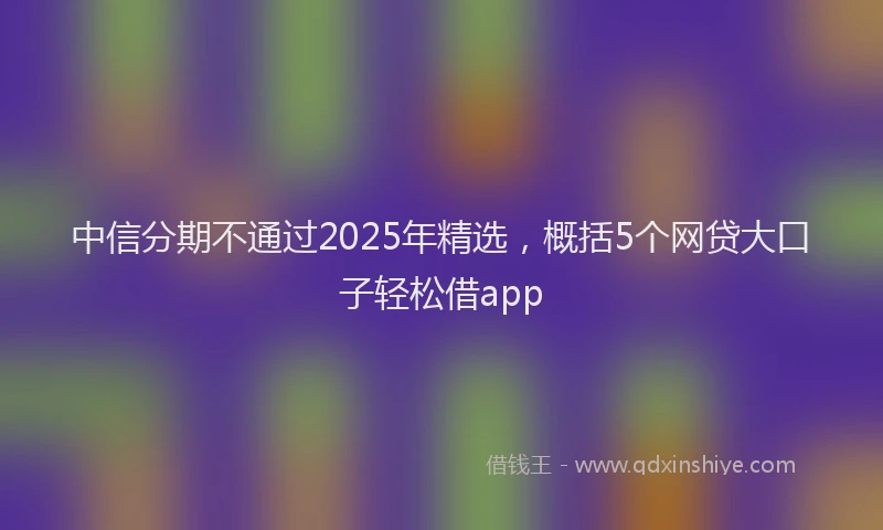 中信分期不通过2025年精选，概括5个网贷大口子轻松借app