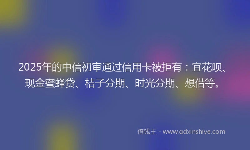2025年的中信初审通过信用卡被拒有：宜花呗、现金蜜蜂贷、桔子分期、时光分期、想借等。
